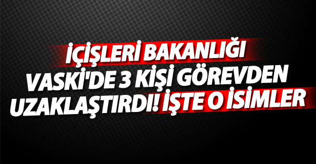 SON DAKİKA! İçişleri VASKİ'de 3 kişiyi görevden uzaklaştırdı! İşte o isimler