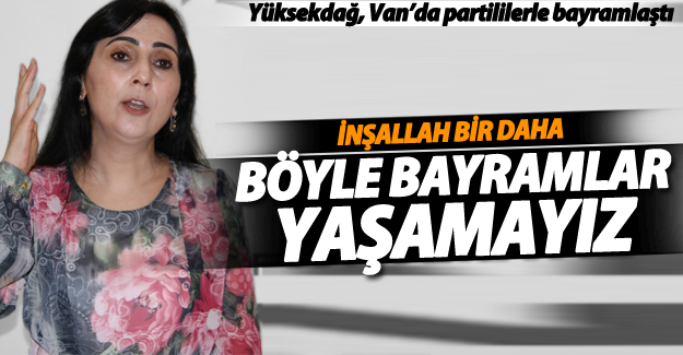 Yüksekdağ; İnşallah bir daha böyle bayramlar yaşamayız