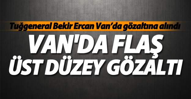SON DAKİKA! Hava Pilot Tuğgeneral Bekir Ercan Van da Gözaltına Alındı