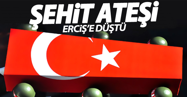 Şehit ateşi Erciş’e düştü