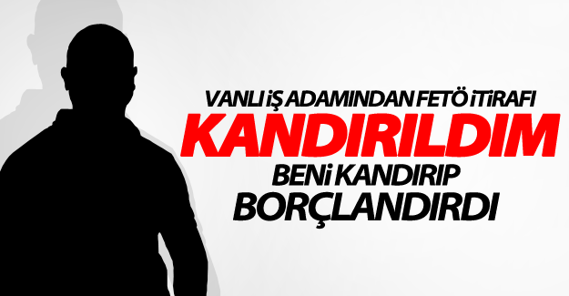 Vanlı İşadamı: FETÖ beni kandırıp borçlandırdı