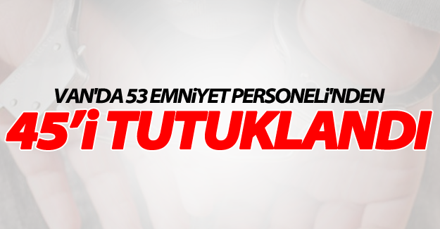 SON DAKİKA! Van'da 53 emniyet personelinden 45'i tutuklandı