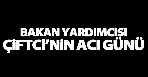 Bakan Yardımcısı Çiftci’nin acı günü