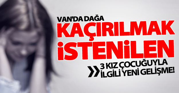 Van'da kaçırılmak istenilen 3 kız çocuğuyla ilgili yeni gelişme!