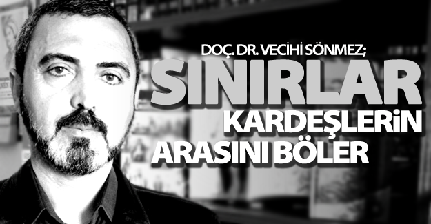 Doç. Dr. Vecihi Sönmez; "Sınırlar kardeşlerin arasını böler"