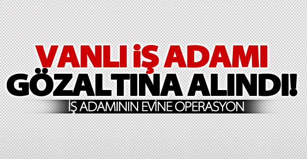 SON DAKİKA! Vanlı iş adamı FETÖ'den gözaltına alındı