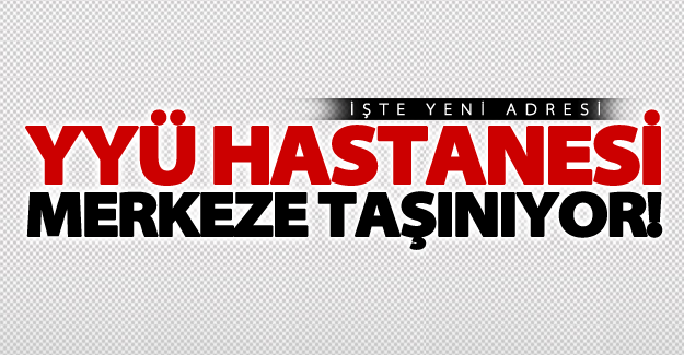 YYÜ Hastanesi merkeze taşınıyor