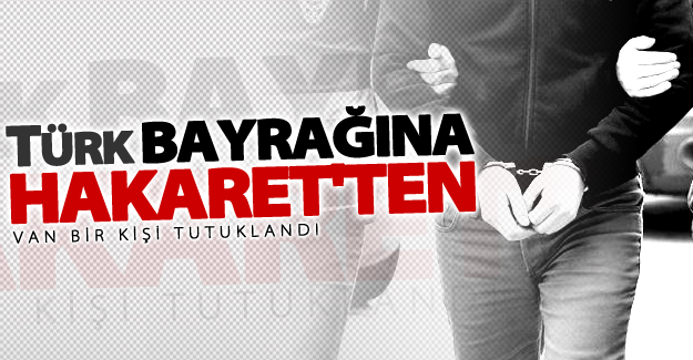 Van'da Türk Bayrağına hakaret eden şahıs tutuklandı