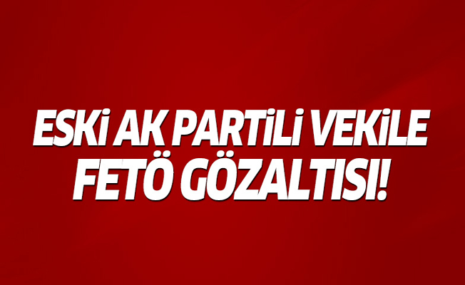 Ak Partili eski vekil FETÖ'den gözaltına alındı!