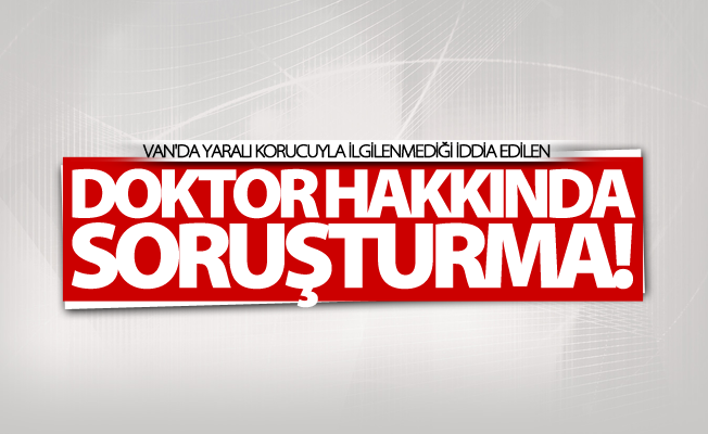 Van'da yaralı korucuyla ilgilenmediği iddia edilen doktor hakkında soruşturma