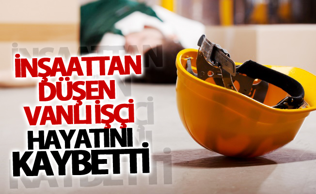 İnşaattan düşen Vanlı işçi hayatını kaybetti