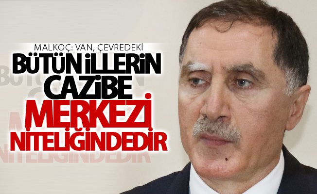 Malkoç: “Van, çevredeki bütün illerin cazibe merkezi niteliğindedir”