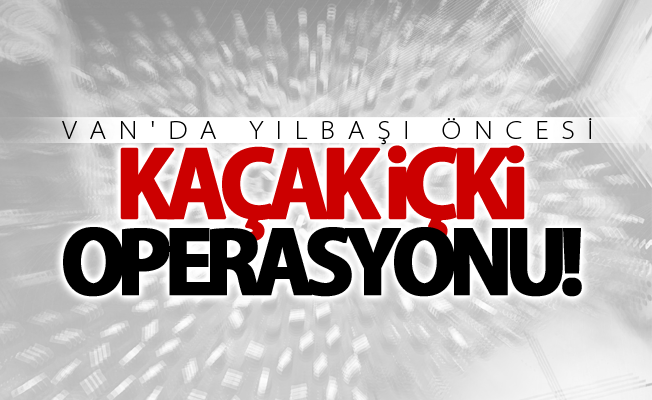 Van’da yılbaşı öncesi kaçak içki operasyonu