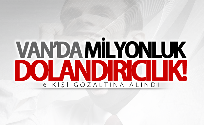 Van’da milyonluk dolandırıcılık! 6 gözaltı