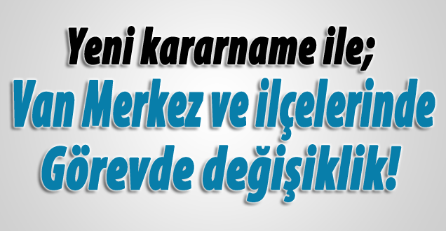 Yeni Kararname ile Van merkez ve ilçelerinde görevde değişiklik!