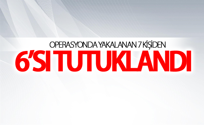 Operasyonda yakalanan 7 kişiden 6’sı tutuklandı