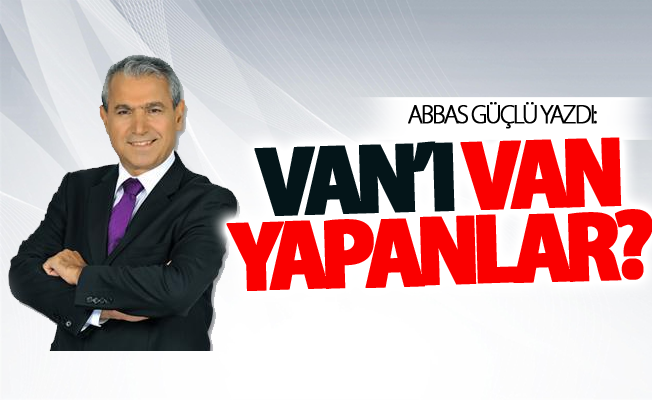 Abbas Güçlü yazdı: Van’ı Van yapanlar?