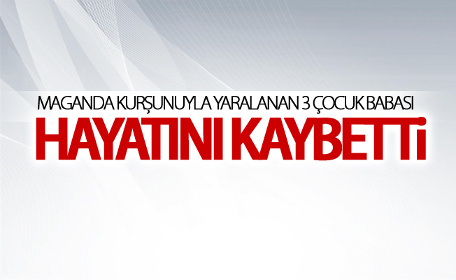 Maganda kurşunuyla yaralanan 3 çocuk babası hayatını kaybetti