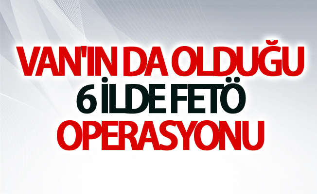 Van'ın da olduğu 6 ilde fetö operasyonu