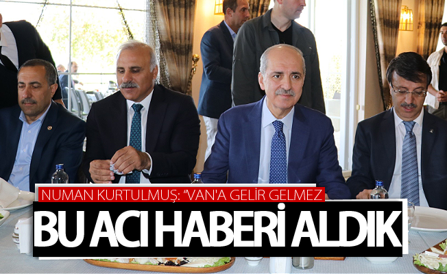 Numan Kurtulmuş: “Van'a gelir gelmez bu acı haberi aldık”