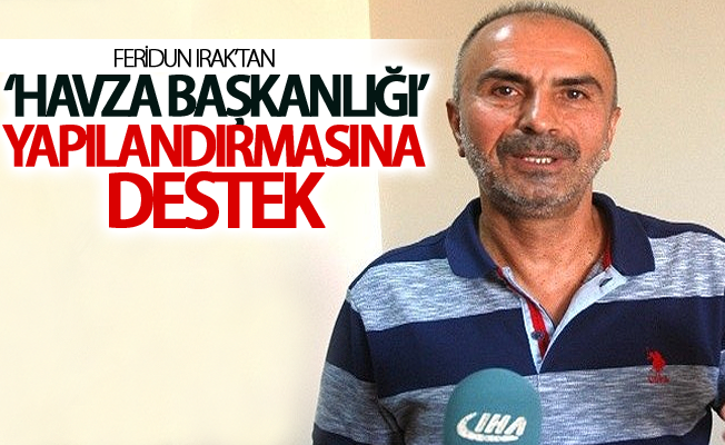 Feridun Irak’tan ‘Havza Başkanlığı’ yapılandırmasına destek