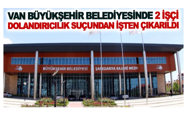 Van Büyükşehir Belediyesinde 2 işçi dolandırıcılık suçundan işten çıkarıldı