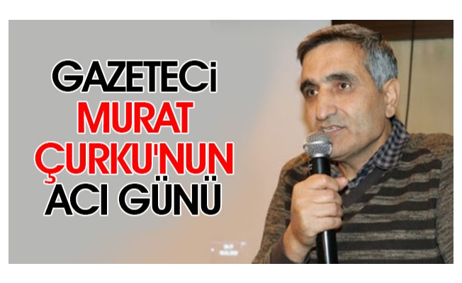 Gazeteci Murat Çurku'nun acı günü