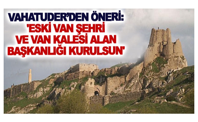 VAHATUDER’den öneri: 'Eski Van Şehri ve Van Kalesi Alan Başkanlığı kurulsun'