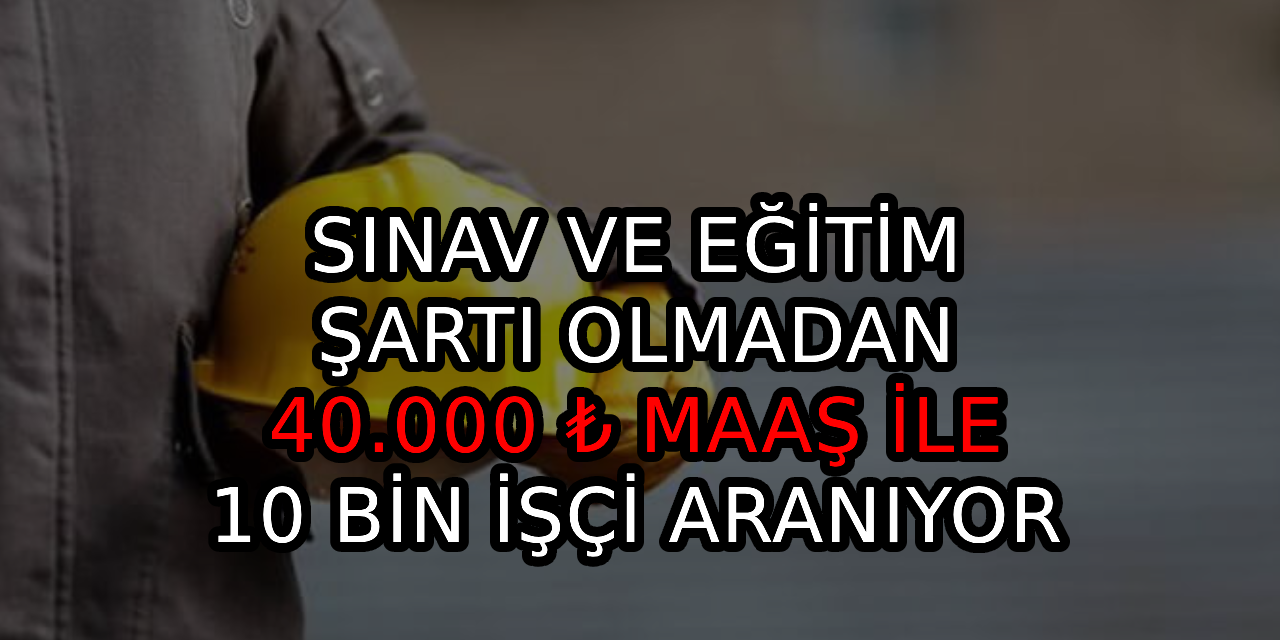 Sınav ve eğitim şartı olmadan 40.000 ₺ maaş fırsatlı 10.000 işçi aranıyor