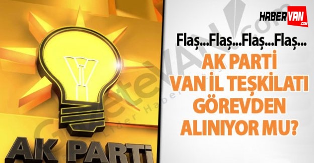 AK Parti Van İl Teşkilatı Görevden Alınıyor mu!