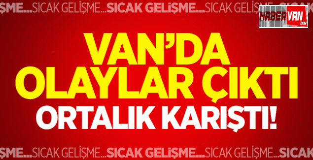 Son dakika Van haberleri!Van'da olaylar çıktı sokaklar karıştı