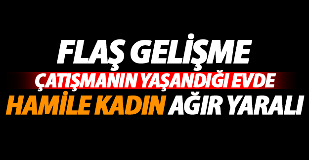 Yeni Gelişme Çatışmanın yaşandığı evdeki yaralı hamile kadının..